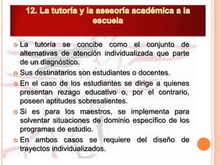  La tutoría se concibe como el conjunto de
alternativas de atención individualizada que parte
de un diagnóstico.
 Sus destinatarios son estudiantes o docentes.
 En el caso de los estudiantes se dirige a quienes
presentan rezago educativo o, por el contrario,
poseen aptitudes sobresalientes.
 Si es para los maestros, se implementa para
solventar situaciones de dominio específico de los
programas de estudio.
 En ambos casos se requiere del diseño de
trayectos individualizados.
 
