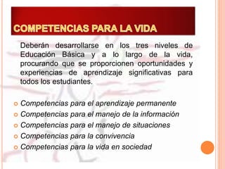 Deberán desarrollarse en los tres niveles de
Educación Básica y a lo largo de la vida,
procurando que se proporcionen oportunidades y
experiencias de aprendizaje significativas para
todos los estudiantes.
 Competencias para el aprendizaje permanente
 Competencias para el manejo de la información
 Competencias para el manejo de situaciones
 Competencias para la convivencia
 Competencias para la vida en sociedad
 