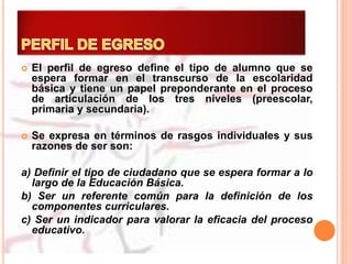  El perfil de egreso define el tipo de alumno que se
espera formar en el transcurso de la escolaridad
básica y tiene un papel preponderante en el proceso
de articulación de los tres niveles (preescolar,
primaria y secundaria).
 Se expresa en términos de rasgos individuales y sus
razones de ser son:
a) Definir el tipo de ciudadano que se espera formar a lo
largo de la Educación Básica.
b) Ser un referente común para la definición de los
componentes curriculares.
c) Ser un indicador para valorar la eficacia del proceso
educativo.
 