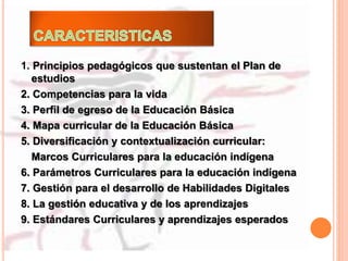 1. Principios pedagógicos que sustentan el Plan de
estudios
2. Competencias para la vida
3. Perfil de egreso de la Educación Básica
4. Mapa curricular de la Educación Básica
5. Diversificación y contextualización curricular:
Marcos Curriculares para la educación indígena
6. Parámetros Curriculares para la educación indígena
7. Gestión para el desarrollo de Habilidades Digitales
8. La gestión educativa y de los aprendizajes
9. Estándares Curriculares y aprendizajes esperados
 
