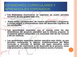 ESTANDARES CURRICULARES Y
APRENDIZAJES ESPERADOS
Los Estándares Curriculares se organizan en cuatro periodos
escolares de tres grados cada uno.
Estos cortes corresponden, de manera aproximada y progresiva,
a ciertos rasgos o características clave del desarrollo cognitivo de
los estudiantes.
Los aprendizajes esperados son el vínculo entre las dos
dimensiones del proyecto educativo que la reforma propone: la
ciudadanía global comparable y la necesidad vital del ser humano
y del ser nacional.
Los aprendizajes esperados vuelven operativa esta visión, ya que
permiten comprender la relación multidimensional del Mapa
curricular y articulan el sentido del logro educativo como
expresiones del crecimiento y del desarrollo de la persona, como
ente productivo y determinante del sistema social y humano.
 