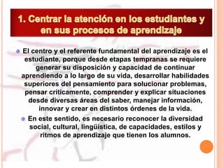 El centro y el referente fundamental del aprendizaje es el
estudiante, porque desde etapas tempranas se requiere
generar su disposición y capacidad de continuar
aprendiendo a lo largo de su vida, desarrollar habilidades
superiores del pensamiento para solucionar problemas,
pensar críticamente, comprender y explicar situaciones
desde diversas áreas del saber, manejar información,
innovar y crear en distintos órdenes de la vida.
En este sentido, es necesario reconocer la diversidad
social, cultural, lingüística, de capacidades, estilos y
ritmos de aprendizaje que tienen los alumnos.
 