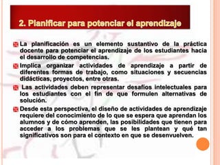  La planificación es un elemento sustantivo de la práctica
docente para potenciar el aprendizaje de los estudiantes hacia
el desarrollo de competencias.
 Implica organizar actividades de aprendizaje a partir de
diferentes formas de trabajo, como situaciones y secuencias
didácticas, proyectos, entre otras.
 Las actividades deben representar desafíos intelectuales para
los estudiantes con el fin de que formulen alternativas de
solución.
 Desde esta perspectiva, el diseño de actividades de aprendizaje
requiere del conocimiento de lo que se espera que aprendan los
alumnos y de cómo aprenden, las posibilidades que tienen para
acceder a los problemas que se les plantean y qué tan
significativos son para el contexto en que se desenvuelven.
 