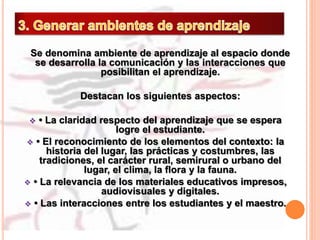 Se denomina ambiente de aprendizaje al espacio donde
se desarrolla la comunicación y las interacciones que
posibilitan el aprendizaje.
Destacan los siguientes aspectos:
 • La claridad respecto del aprendizaje que se espera
logre el estudiante.
 • El reconocimiento de los elementos del contexto: la
historia del lugar, las prácticas y costumbres, las
tradiciones, el carácter rural, semirural o urbano del
lugar, el clima, la flora y la fauna.
 • La relevancia de los materiales educativos impresos,
audiovisuales y digitales.
 • Las interacciones entre los estudiantes y el maestro.
 
