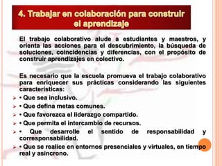 El trabajo colaborativo alude a estudiantes y maestros, y
orienta las acciones para el descubrimiento, la búsqueda de
soluciones, coincidencias y diferencias, con el propósito de
construir aprendizajes en colectivo.
Es necesario que la escuela promueva el trabajo colaborativo
para enriquecer sus prácticas considerando las siguientes
características:
 • Que sea inclusivo.
 • Que defina metas comunes.
 • Que favorezca el liderazgo compartido.
 • Que permita el intercambio de recursos.
 • Que desarrolle el sentido de responsabilidad y
corresponsabilidad.
 • Que se realice en entornos presenciales y virtuales, en tiempo
real y asíncrono.
 