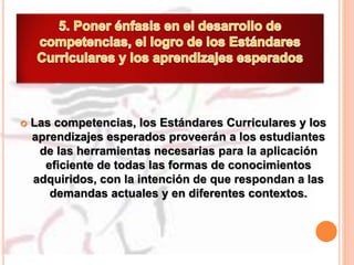  Las competencias, los Estándares Curriculares y los
aprendizajes esperados proveerán a los estudiantes
de las herramientas necesarias para la aplicación
eficiente de todas las formas de conocimientos
adquiridos, con la intención de que respondan a las
demandas actuales y en diferentes contextos.
 