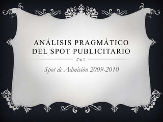 ANÁLISIS PRAGMÁTICO
DEL SPOT PUBLICITARIO
Spot de Admisión 2009-2010
 