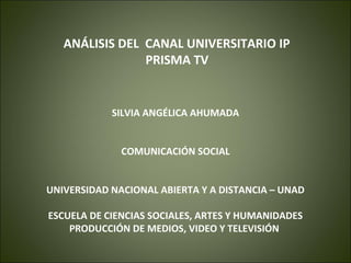 ANÁLISIS DEL CANAL UNIVERSITARIO IP
                PRISMA TV


            SILVIA ANGÉLICA AHUMADA


              COMUNICACIÓN SOCIAL


UNIVERSIDAD NACIONAL ABIERTA Y A DISTANCIA – UNAD

ESCUELA DE CIENCIAS SOCIALES, ARTES Y HUMANIDADES
    PRODUCCIÓN DE MEDIOS, VIDEO Y TELEVISIÓN
 