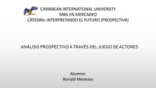 CARIBBEAN INTERNATIONAL UNIVERSITY
MBA EN MERCADEO
CÁTEDRA: INTERPRETANDO EL FUTURO (PROSPECTIVA)
ANÁLISIS PROSPECTIVO ATRAVÉS DEL JUEGO DE ACTORES
Alumno:
Ronald Meneses
 