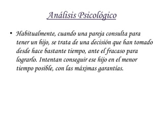 Análisis Psicológico Habitualmente, cuando una pareja consulta para tener un hijo, se trata de una decisión que han tomado desde hace bastante tiempo, ante el fracaso para lograrlo. Intentan conseguir ese hijo en el menor tiempo posible, con las máximas garantías.