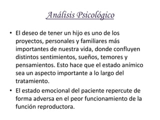 Análisis Psicológico El deseo de tener un hijo es uno de los proyectos, personales y familiares más importantes de nuestra vida, donde confluyen distintos sentimientos, sueños, temores y pensamientos. Esto hace que el estado anímico sea un aspecto importante a lo largo del tratamiento. El estado emocional del paciente repercute de forma adversa en el peor funcionamiento de la función reproductora. 