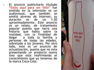 I. El anuncio publicitario titulado
“Estás aquí para ser feliz” fue
emitido en la televisión es un
audiovisual, que también se
emitió atreves de Internet; su
duración es de un 1:30
aproximadamente. Este anuncio
es un relato, de tratamiento
popular puesto que narra una
historia que habla sobre la
realidad, con la finalidad de
llegar a toda la familia y
personas de todas las edades,
sobretodo a los jóvenes. Por otro
lado, este es un anuncio de
actualización, puesto que no esta
presentando un producto nuevo
sino que esta reafirmando el
conocimiento que ya tenemos de
la marca Coca-Cola.
 