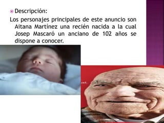  Descripción:
Los personajes principales de este anuncio son
Aitana Martínez una recién nacida a la cual
Josep Mascaró un anciano de 102 años se
dispone a conocer.
 