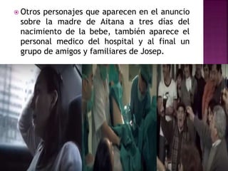  Otros personajes que aparecen en el anuncio
sobre la madre de Aitana a tres días del
nacimiento de la bebe, también aparece el
personal medico del hospital y al final un
grupo de amigos y familiares de Josep.
 