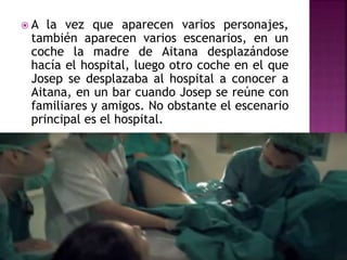  A la vez que aparecen varios personajes,
también aparecen varios escenarios, en un
coche la madre de Aitana desplazándose
hacía el hospital, luego otro coche en el que
Josep se desplazaba al hospital a conocer a
Aitana, en un bar cuando Josep se reúne con
familiares y amigos. No obstante el escenario
principal es el hospital.
 