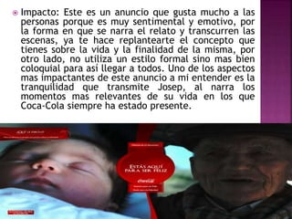  Impacto: Este es un anuncio que gusta mucho a las
personas porque es muy sentimental y emotivo, por
la forma en que se narra el relato y transcurren las
escenas, ya te hace replantearte el concepto que
tienes sobre la vida y la finalidad de la misma, por
otro lado, no utiliza un estilo formal sino mas bien
coloquial para así llegar a todos. Uno de los aspectos
mas impactantes de este anuncio a mi entender es la
tranquilidad que transmite Josep, al narra los
momentos mas relevantes de su vida en los que
Coca-Cola siempre ha estado presente.
 
