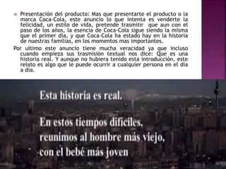  Presentación del producto: Mas que presentarte el producto o la
marca Coca-Cola, este anuncio lo que intenta es venderte la
felicidad, un estilo de vida, pretende trasmitir que aun con el
paso de los años, la esencia de Coca-Cola sigue siendo la misma
que el primer día, y que Coca-Cola ha estado hay en la historia
de nuestras familias, en los momentos mas importantes.
Por ultimo este anuncio tiene mucha veracidad ya que incluso
cuando empieza sus trasmisión textual nos dice: Que es una
historia real. Y aunque no hubiera tenido esta introducción, este
relato es algo que le puede ocurrir a cualquier persona en el día
a día.
 
