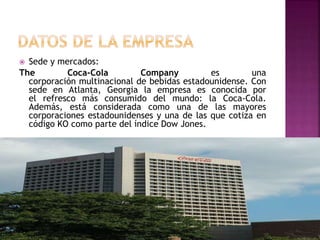  Sede y mercados:
The Coca-Cola Company es una
corporación multinacional de bebidas estadounidense. Con
sede en Atlanta, Georgia la empresa es conocida por
el refresco más consumido del mundo: la Coca-Cola.
Además, está considerada como una de las mayores
corporaciones estadounidenses y una de las que cotiza en
código KO como parte del índice Dow Jones.
 