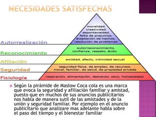  Según la pirámide de Maslow Coca cola es una marca
que evoca la seguridad y afiliación familiar y amistad,
puesto que en muchos de sus anuncios publicitarios
nos habla de manera sutil de las amistades y de la
unión y seguridad familiar. Por ejemplo en el anuncio
publicitario que analizare mas adelante habla sobre
el paso del tiempo y el bienestar familiar
 