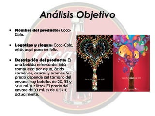 Análisis Objetivo Nombre del producto:  Coca-Cola. Logotipo y slogan:  Coca-Cola, estás aquí para ser feliz. Descripción del producto:  Es una bebida refrescante. Está compuesta por agua, ácido carbónico, azúcar y aromas. Su precio depende del tamaño del envase, hay botellas de 20, 33 y 500 ml. y 2 litros. El precio del envase de 33 ml. es de 0.59 €, actualmente. 