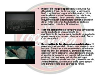 Medios en los que aparece:  Este anuncio fue difundido a través de la televisión y su impacto llegó a ser tan fuerte que se habló de él en otros medios de comunicación como en los telediarios, prensa, Internet… Es un anuncio transmitido mayormente por la tarde para llamar la atención de los niños y jóvenes. Su duración es bastante prolongada: 1 minuto y 32 segundos. Tipo de campaña:  La campaña que corresponde a este producto es una campaña de mantenimiento porque no se habla de un producto nuevo, sino que se renueva el anuncio de la Coca-Cola tradicional. Descripción de los elementos morfológicos:  El escenario principal de la historia que se cuenta es el hospital. El nudo es el nacimiento de la niña frente a los 102 años del anciano. Al principio del vídeo aparecen como escenarios secundarios una ciudad, el interior de un coche y el paisaje del pueblo del anciano. Los personajes principales son Josep Mascaró, un anciano de 102 años y la recién nacida, Aitana Martínez. Este anuncio tiene como sonido una banda sonora que aparece de fondo. 