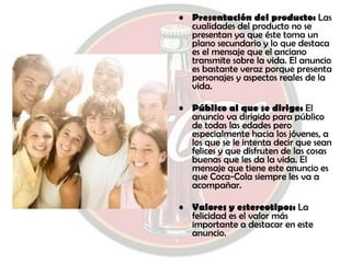 Presentación del producto:  Las cualidades del producto no se presentan ya que éste toma un plano secundario y lo que destaca es el mensaje que el anciano transmite sobre la vida. El anuncio es bastante veraz porque presenta personajes y aspectos reales de la vida. Público al que se dirige:  El anuncio va dirigido para público de todas las edades pero especialmente hacia los jóvenes, a los que se le intenta decir que sean felices y que disfruten de las cosas buenas que les da la vida. El mensaje que tiene este anuncio es que Coca-Cola siempre les va a acompañar. Valores y estereotipos:  La felicidad es el valor más importante a destacar en este anuncio. 