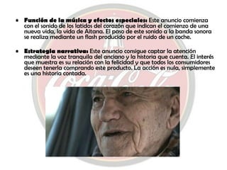 Función de la música y efectos especiales:  Este anuncio comienza con el sonido de los latidos del corazón que indican el comienzo de una nueva vida, la vida de Aitana. El paso de este sonido a la banda sonora se realiza mediante un flash producido por el ruido de un coche. Estrategia narrativa:  Este anuncio consigue captar la atención mediante la voz tranquila del anciano y la historia que cuenta. El interés que muestra es su relación con la felicidad y que todos los consumidores deseen tenerla comprando este producto. La acción es nula, simplemente es una historia contada. 
