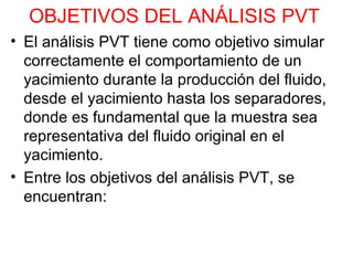 OBJETIVOS DEL ANÁLISIS PVT   El análisis PVT tiene como objetivo simular correctamente el comportamiento de un yacimiento durante la producción del fluido, desde el yacimiento hasta los separadores, donde es fundamental que la muestra sea representativa del fluido original en el yacimiento. Entre los objetivos del análisis PVT, se encuentran:  