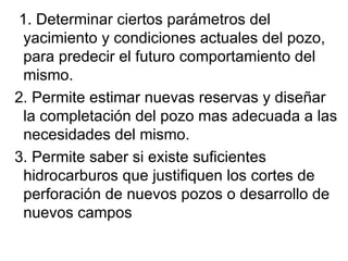    1. Determinar ciertos parámetros del yacimiento y condiciones actuales del pozo, para predecir el futuro comportamiento del mismo. 2. Permite estimar nuevas reservas y diseñar la completación del pozo mas adecuada a las necesidades del mismo. 3. Permite saber si existe suficientes hidrocarburos que justifiquen los cortes de perforación de nuevos pozos o desarrollo de nuevos campos 