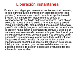 Liberación instantánea   En este caso el gas permanece en contacto con el petróleo, lo que significa que la composición total del sistema (gas – petróleo) permanece constante durante el agotamiento de presión. En la liberación instantánea se simula el comportamiento del fluido en los separadores. Para ello se coloca la muestra en una celda a la temperatura y presión inicial del yacimiento, esta presión tiene que ser mayor ala presión de burbuja, luego se realizan varios decrementos de la presión hasta llegar a la presión de burbuja y se mide en cada etapa el volumen de petróleo y de gas obtenido, el gas es extraído del sistema en cada etapa y es colocado en un gasómetro, instrumento que permite la lectura del volumen de gas extraído de la celda; la presión de burbuja se manifiesta por el cambio repentino del volumen de muestra total, ya que ocurre un gran aumento del mismo por un pequeño cambio de presión debido a la evolución del gas altamente compresible   