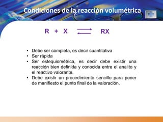 Condiciones de la reacción volumétrica

        R + X                       RX

• Debe ser completa, es decir cuantitativa
• Ser rápida
• Ser estequiométrica, es decir debe existir una
  reacción bien definida y conocida entre el analito y
  el reactivo valorante.
• Debe existir un procedimiento sencillo para poner
  de manifiesto el punto final de la valoración.
 