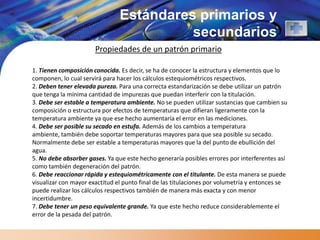 Estándares primarios y
                                          secundarios
                       Propiedades de un patrón primario

1. Tienen composición conocida. Es decir, se ha de conocer la estructura y elementos que lo
componen, lo cual servirá para hacer los cálculos estequiométricos respectivos.
2. Deben tener elevada pureza. Para una correcta estandarización se debe utilizar un patrón
que tenga la mínima cantidad de impurezas que puedan interferir con la titulación.
3. Debe ser estable a temperatura ambiente. No se pueden utilizar sustancias que cambien su
composición o estructura por efectos de temperaturas que difieran ligeramente con la
temperatura ambiente ya que ese hecho aumentaría el error en las mediciones.
4. Debe ser posible su secado en estufa. Además de los cambios a temperatura
ambiente, también debe soportar temperaturas mayores para que sea posible su secado.
Normalmente debe ser estable a temperaturas mayores que la del punto de ebullición del
agua.
5. No debe absorber gases. Ya que este hecho generaría posibles errores por interferentes así
como también degeneración del patrón.
6. Debe reaccionar rápida y estequiométricamente con el titulante. De esta manera se puede
visualizar con mayor exactitud el punto final de las titulaciones por volumetría y entonces se
puede realizar los cálculos respectivos también de manera más exacta y con menor
incertidumbre.
7. Debe tener un peso equivalente grande. Ya que este hecho reduce considerablemente el
error de la pesada del patrón.
 