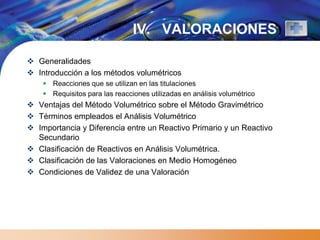 IV. VALORACIONES

 Generalidades
 Introducción a los métodos volumétricos
     Reacciones que se utilizan en las titulaciones
     Requisitos para las reacciones utilizadas en análisis volumétrico
 Ventajas del Método Volumétrico sobre el Método Gravimétrico
 Términos empleados el Análisis Volumétrico
 Importancia y Diferencia entre un Reactivo Primario y un Reactivo
  Secundario
 Clasificación de Reactivos en Análisis Volumétrica.
 Clasificación de las Valoraciones en Medio Homogéneo
 Condiciones de Validez de una Valoración
 