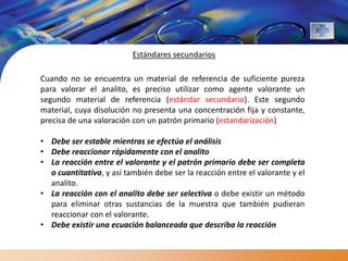 Estándares secundarios

Cuando no se encuentra un material de referencia de suficiente pureza
para valorar el analito, es preciso utilizar como agente valorante un
segundo material de referencia (estándar secundario). Este segundo
material, cuya disolución no presenta una concentración fija y constante,
precisa de una valoración con un patrón primario (estandarización)

• Debe ser estable mientras se efectúa el análisis
• Debe reaccionar rápidamente con el analito
• La reacción entre el valorante y el patrón primario debe ser completa
  o cuantitativa, y así también debe ser la reacción entre el valorante y el
  analito.
• La reacción con el analito debe ser selectiva o debe existir un método
  para eliminar otras sustancias de la muestra que también pudieran
  reaccionar con el valorante.
• Debe existir una ecuación balanceada que describa la reacción
 