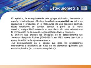 Estequiometría

En química, la estequiometría (del griego stoicheion, 'elemento' y
métrón, 'medida') es el cálculo entre relaciones cuantitativas entre los
reactantes y productos en el transcurso de una reacción química.
Estas relaciones se pueden deducir a partir de la teoría
atómica, aunque históricamente se enunciaron sin hacer referencia a
la composición de la materia, según distintas leyes y principios.
El primero que enunció los principios de la estequiometría fue
Jeremias Benjamin Richter (1762-1807), en 1792, quien describió la
estequiometría de la siguiente manera:
«La estequiometría es la ciencia que mide las proporciones
cuantitativas o relaciones de masa de los elementos químicos que
están implicados (en una reacción química)».
 
