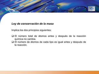 Ley de conservación de la masa

Implica los dos principios siguientes:

 El número total de átomos antes y después de la reacción
  química no cambia.
 El número de átomos de cada tipo es igual antes y después de
  la reacción.
 