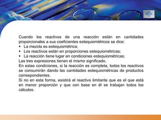 Cuando los reactivos de una reacción están en cantidades
proporcionales a sus coeficientes estequiométricos se dice:
 La mezcla es estequiométrica;
 Los reactivos están en proporciones estequiométricas;
 La reacción tiene lugar en condiciones estequiométricas;
Las tres expresiones tienen el mismo significado.
En estas condiciones, si la reacción es completa, todos los reactivos
se consumirán dando las cantidades estequiométricas de productos
correspondientes.
Si no en esta forma, existirá el reactivo limitante que es el que está
en menor proporción y que con base en él se trabajan todos los
cálculos.
 