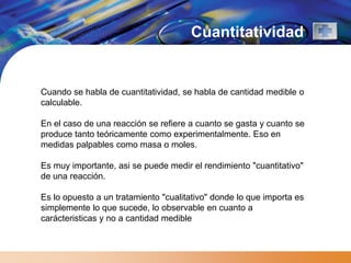 Cuantitatividad


Cuando se habla de cuantitatividad, se habla de cantidad medible o
calculable.

En el caso de una reacción se refiere a cuanto se gasta y cuanto se
produce tanto teóricamente como experimentalmente. Eso en
medidas palpables como masa o moles.

Es muy importante, asi se puede medir el rendimiento "cuantitativo"
de una reacción.

Es lo opuesto a un tratamiento "cualitativo" donde lo que importa es
simplemente lo que sucede, lo observable en cuanto a
carácteristicas y no a cantidad medible
 