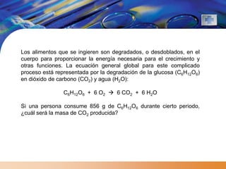 Los alimentos que se ingieren son degradados, o desdoblados, en el
cuerpo para proporcionar la energía necesaria para el crecimiento y
otras funciones. La ecuación general global para este complicado
proceso está representada por la degradación de la glucosa (C6H12O6)
en dióxido de carbono (CO2) y agua (H2O):

                C6H12O6 + 6 O2  6 CO2 + 6 H2O

Si una persona consume 856 g de C6H12O6 durante cierto periodo,
¿cuál será la masa de CO2 producida?
 