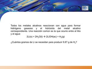 Todos los metales alcalinos reaccionan con agua para formar
hidrógeno gaseoso y el hidróxido del metal alcalino
correspondiente. Una reacción común es la que ocurre entre el litio
y el agua:
               2Li(s) + 2H2O(l)  2LiOH(ac) + H2(g)

¿Cuántos gramos de Li se necesitan para producir 9.8? g de H2?
 