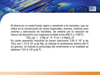 El titanio es un metal fuerte, ligero y resistente a la corrosión, que se
utiliza en la construcción de naves espaciales, aviones, motores para
aviones y estructuras de bicicletas. Se obtiene por la reacción de
cloruro de titanio(IV) con magnesio fundido entre 950°C y 1150°C:
               TiCl4 (g) + 2 Mg (l)  Ti (s) + 2 MgCl2 (l)
En cierta operación industrial se hacen reaccionar 3.54 X 107 g de
TiCl4 con 1.13 X 107 g de Mg. a) Calcule el rendimiento teórico del Ti
en gramos. b) Calcule el porcentaje del rendimiento si en realidad se
obtienen 7.91 X 106 g de Ti.
 