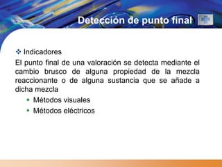 Detección de punto final


 Indicadores
El punto final de una valoración se detecta mediante el
cambio brusco de alguna propiedad de la mezcla
reaccionante o de alguna sustancia que se añade a
dicha mezcla
    Métodos visuales
    Métodos eléctricos
 