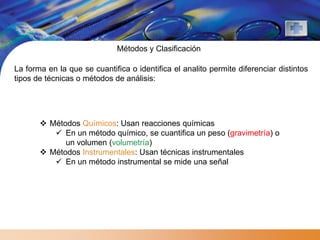 Métodos y Clasificación

La forma en la que se cuantifica o identifica el analito permite diferenciar distintos
tipos de técnicas o métodos de análisis:




        Métodos Químicos: Usan reacciones químicas
           En un método químico, se cuantifica un peso (gravimetría) o
             un volumen (volumetría)
        Métodos Instrumentales: Usan técnicas instrumentales
           En un método instrumental se mide una señal
 
