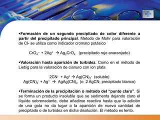 Formación de un segundo precipitado de color diferente a
partir del precipitado principal. Metodo de Mohr para valoración
de Cl- se utiliza como indicador cromato potásico

     CrO4-- + 2Ag+  Ag2CrO4 (precipitado rojo anaranjado)

Valoración hasta aparición de turbidez. Como en el método de
Liebig para la valoración de cianuro con ion plata

                2CN- + Ag+  Ag(CN)2- (soluble)
  Ag(CN)2- + Ag+  AgAg(CN)2 (o 2 AgCN, precipitado blanco)

Terminación de la precipitación o método del “punto claro”. Si
se forma un producto insoluble que se sedimenta dejando claro el
líquido sobrenadante, debe añadirse reactivo hasta que la adición
de una gota no da lugar a la aparición de nueva cantidad de
precipitado o de turbidez en dicha disolución. El método es lento.
 