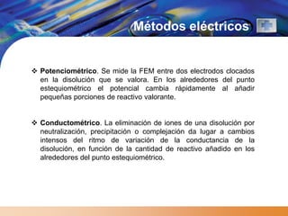Métodos eléctricos


 Potenciométrico. Se mide la FEM entre dos electrodos clocados
  en la disolución que se valora. En los alrededores del punto
  estequiométrico el potencial cambia rápidamente al añadir
  pequeñas porciones de reactivo valorante.


 Conductométrico. La eliminación de iones de una disolución por
  neutralización, precipitación o complejación da lugar a cambios
  intensos del ritmo de variación de la conductancia de la
  disolución, en función de la cantidad de reactivo añadido en los
  alrededores del punto estequiométrico.
 