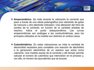  Amperométrico. Se mide durante la valoración la corriente que
  pasa a través de una célula polarográfica (con electrodo de gotas
  de mercurio u otro electrodo indicador). Una alteración del ritmo de
  cambio de la corriente, en función de la cantidad añadida de
  reactivo, indica el punto estequiométrico. Las curvas
  amperométricas son análogas a las conductimétricas, pero los
  principios utilizados en la medida son distintos en ambos casos.


 Culombimétrico. En estas valoraciones se mide la cantidad de
  electricidad necesaria para completar una reacción de electrólisis
  o la generación electrolítica de un reactivo que actúa como
  valorante. Una medida exacta de la corriente y del tiempo permite
  calcular el número de culombios que intervienen en el proceso y,
  con ello, el número de equivalentes que se buscan.
 
