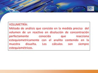 VOLUMETRÍA:
Método de análisis que consiste en la medida precisa del
volumen de un reactivo en disolución de concentración
perfectamente        conocida        que       reacciona
estequiometricamente con el analito contenido en la
muestra    disuelta.   Los    cálculos   son     siempre
estequiométricos.
 