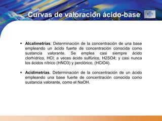 Curvas de valoración ácido-base


 Alcalimetrías: Determinación de la concentración de una base
  empleando un ácido fuerte de concentración conocida como
  sustancia valorante. Se emplea casi siempre ácido
  clorhídrico, HCl; a veces ácido sulfúrico, H2SO4; y casi nunca
  los ácidos nítrico (HNO3) y perclórico, (HClO4).

 Acidimetrías. Determinación de la concentración de un ácido
  empleando una base fuerte de concentración conocida como
  sustancia valorante, como el NaOH.
 