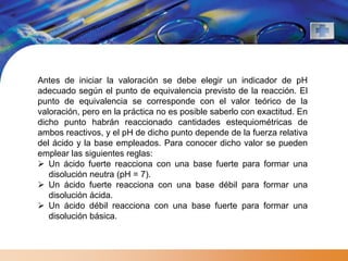 Antes de iniciar la valoración se debe elegir un indicador de pH
adecuado según el punto de equivalencia previsto de la reacción. El
punto de equivalencia se corresponde con el valor teórico de la
valoración, pero en la práctica no es posible saberlo con exactitud. En
dicho punto habrán reaccionado cantidades estequiométricas de
ambos reactivos, y el pH de dicho punto depende de la fuerza relativa
del ácido y la base empleados. Para conocer dicho valor se pueden
emplear las siguientes reglas:
 Un ácido fuerte reacciona con una base fuerte para formar una
   disolución neutra (pH = 7).
 Un ácido fuerte reacciona con una base débil para formar una
   disolución ácida.
 Un ácido débil reacciona con una base fuerte para formar una
   disolución básica.
 