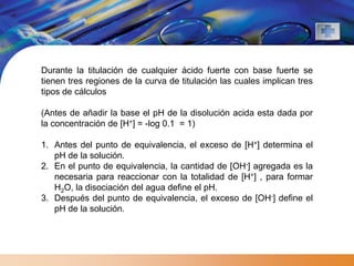 Durante la titulación de cualquier ácido fuerte con base fuerte se
tienen tres regiones de la curva de titulación las cuales implican tres
tipos de cálculos

(Antes de añadir la base el pH de la disolución acida esta dada por
la concentración de [H+] = -log 0.1 = 1)

1. Antes del punto de equivalencia, el exceso de [H+] determina el
   pH de la solución.
2. En el punto de equivalencia, la cantidad de [OH-] agregada es la
   necesaria para reaccionar con la totalidad de [H+] , para formar
   H2O, la disociación del agua define el pH.
3. Después del punto de equivalencia, el exceso de [OH-] define el
   pH de la solución.
 